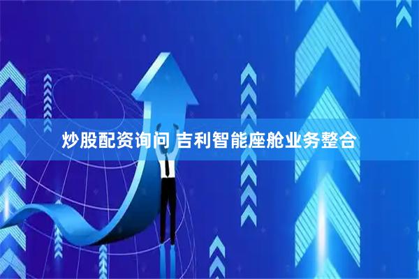 炒股配资询问 吉利智能座舱业务整合