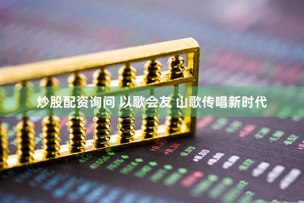 炒股配资询问 以歌会友 山歌传唱新时代