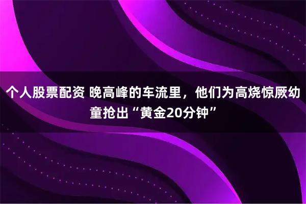 个人股票配资 晚高峰的车流里，他们为高烧惊厥幼童抢出“黄金20分钟”