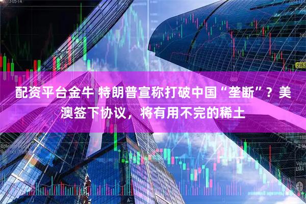 配资平台金牛 特朗普宣称打破中国“垄断”？美澳签下协议，将有用不完的稀土