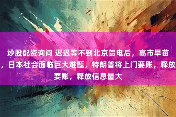 炒股配资询问 迟迟等不到北京贺电后，高市早苗公开道歉，日本社会面临巨大难题，特朗普将上门要账，释放信息量大