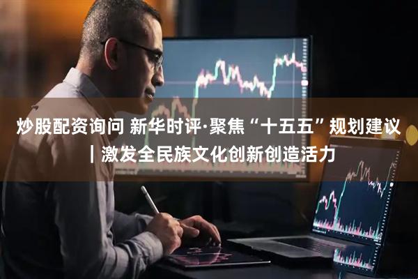 炒股配资询问 新华时评·聚焦“十五五”规划建议｜激发全民族文化创新创造活力
