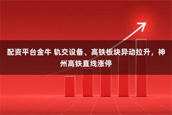 配资平台金牛 轨交设备、高铁板块异动拉升，神州高铁直线涨停