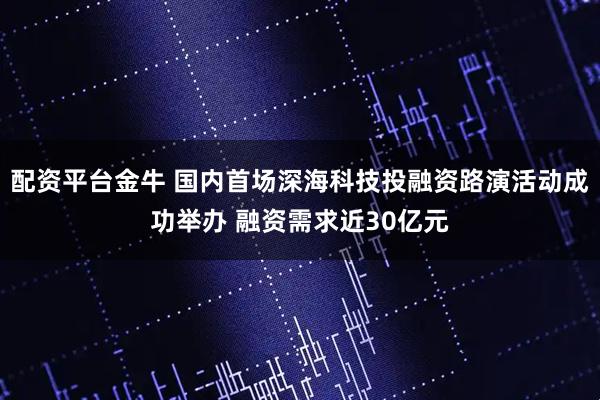 配资平台金牛 国内首场深海科技投融资路演活动成功举办 融资需求近30亿元