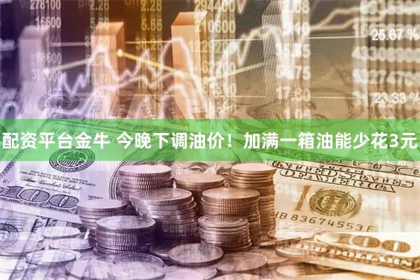 配资平台金牛 今晚下调油价！加满一箱油能少花3元