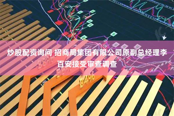 炒股配资询问 招商局集团有限公司原副总经理李百安接受审查调查