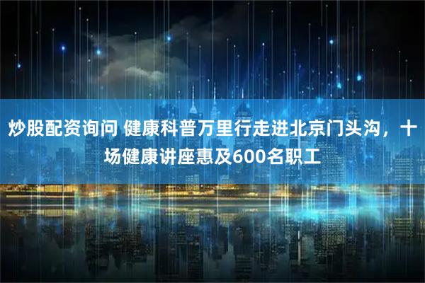 炒股配资询问 健康科普万里行走进北京门头沟，十场健康讲座惠及600名职工