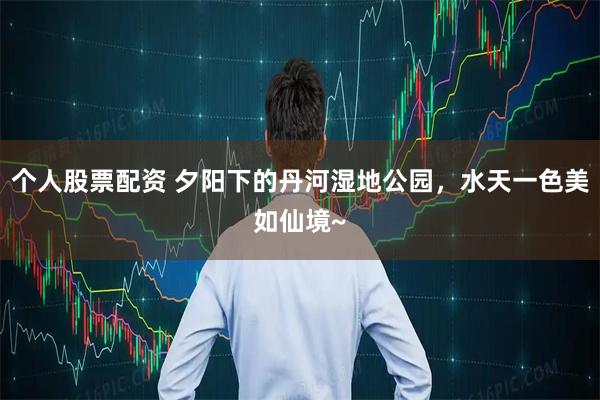 个人股票配资 夕阳下的丹河湿地公园，水天一色美如仙境~