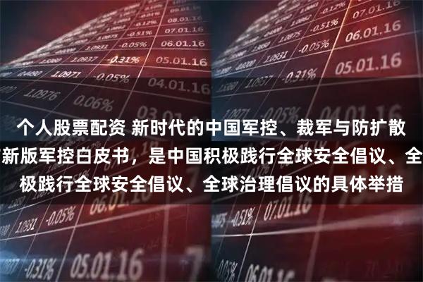 个人股票配资 新时代的中国军控、裁军与防扩散白皮书｜外交部：发布新版军控白皮书，是中国积极践行全球安全倡议、全球治理倡议的具体举措
