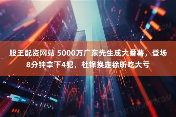 股王配资网站 5000万广东先生成大番薯，登场8分钟拿下4犯，杜锋换走徐昕吃大亏