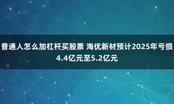 普通人怎么加杠杆买股票 海优新材预计2025年亏损4.4亿元至5.2亿元