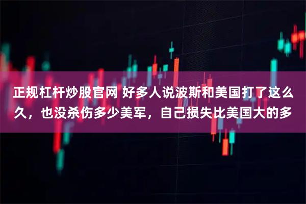 正规杠杆炒股官网 好多人说波斯和美国打了这么久，也没杀伤多少美军，自己损失比美国大的多