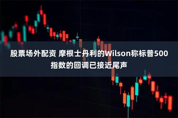 股票场外配资 摩根士丹利的Wilson称标普500指数的回调已接近尾声