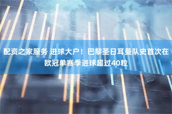 配资之家服务 进球大户！巴黎圣日耳曼队史首次在欧冠单赛季进球超过40粒