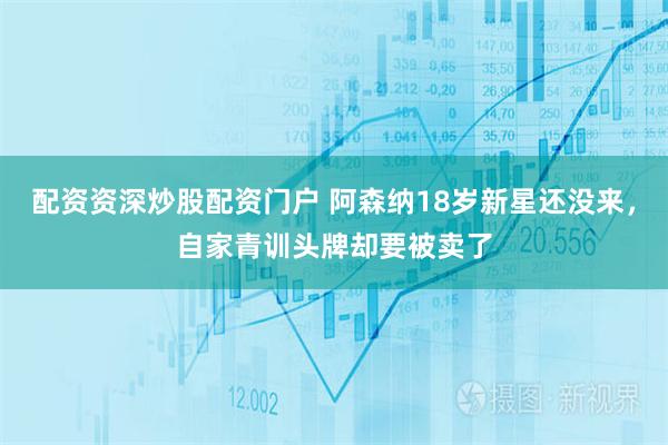 配资资深炒股配资门户 阿森纳18岁新星还没来，自家青训头牌却要被卖了