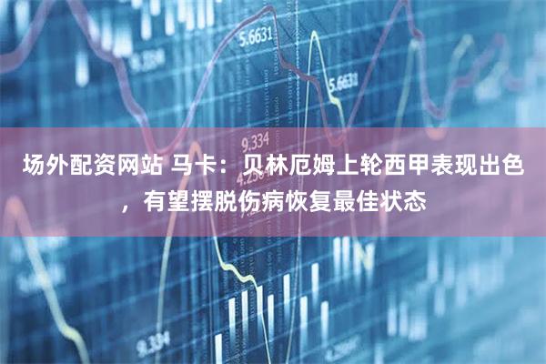 场外配资网站 马卡：贝林厄姆上轮西甲表现出色，有望摆脱伤病恢复最佳状态