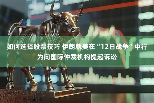 如何选择股票技巧 伊朗就美在“12日战争”中行为向国际仲裁机构提起诉讼