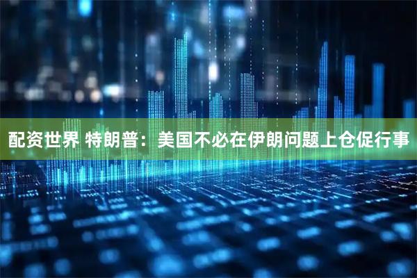 配资世界 特朗普：美国不必在伊朗问题上仓促行事