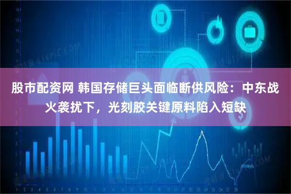 股市配资网 韩国存储巨头面临断供风险：中东战火袭扰下，光刻胶关键原料陷入短缺