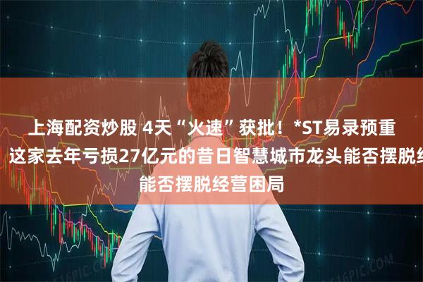 上海配资炒股 4天“火速”获批！*ST易录预重整启动，这家去年亏损27亿元的昔日智慧城市龙头能否摆脱经营困局