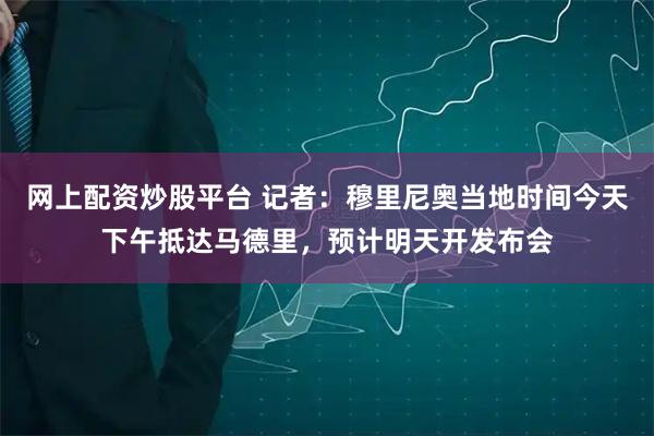 网上配资炒股平台 记者：穆里尼奥当地时间今天下午抵达马德里，预计明天开发布会
