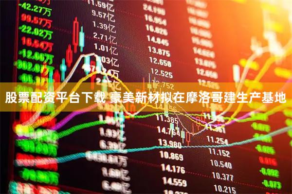 股票配资平台下载 豪美新材拟在摩洛哥建生产基地