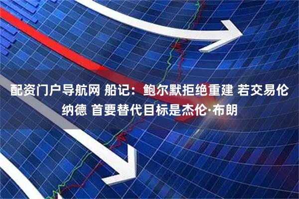 配资门户导航网 船记：鲍尔默拒绝重建 若交易伦纳德 首要替代目标是杰伦·布朗
