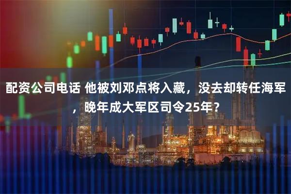 配资公司电话 他被刘邓点将入藏，没去却转任海军，晚年成大军区司令25年？