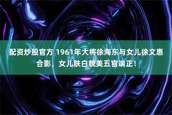 配资炒股官方 1961年大将徐海东与女儿徐文惠合影，女儿肤白貌美五官端正！